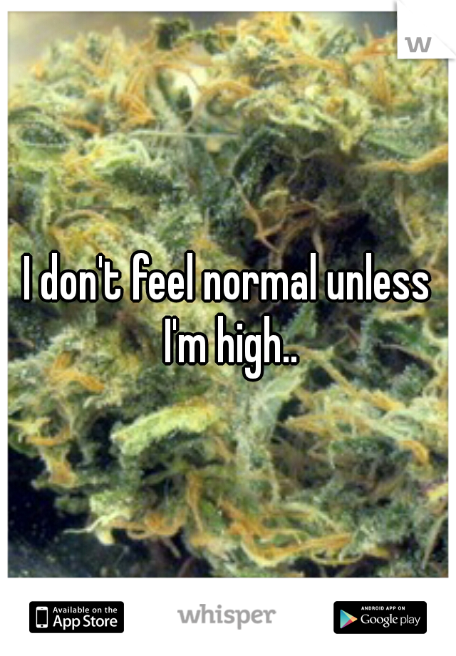 I don't feel normal unless I'm high..