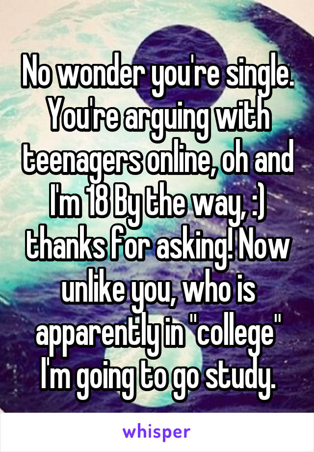 No wonder you're single. You're arguing with teenagers online, oh and I'm 18 By the way, :) thanks for asking! Now unlike you, who is apparently in "college" I'm going to go study.