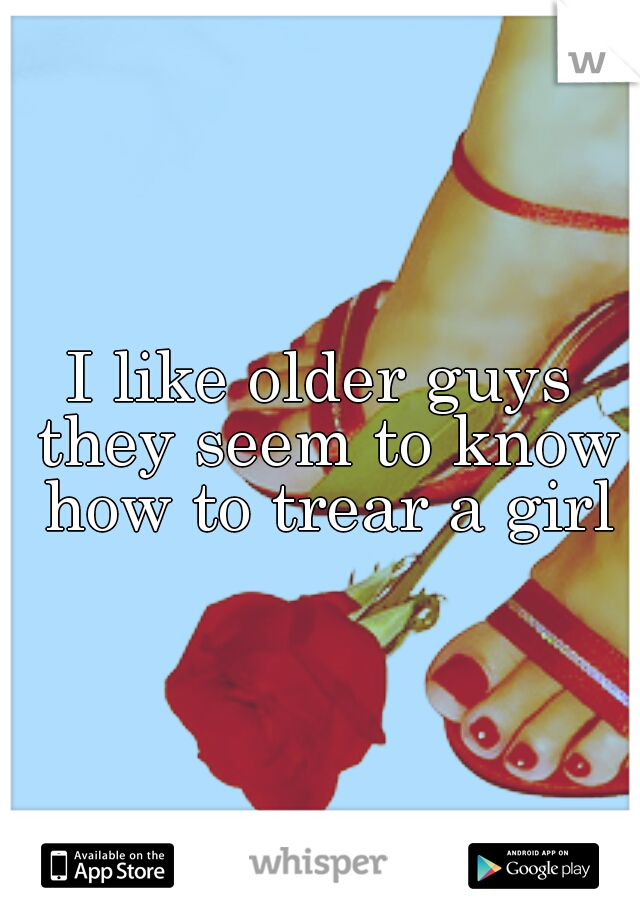 I like older guys they seem to know how to trear a girl