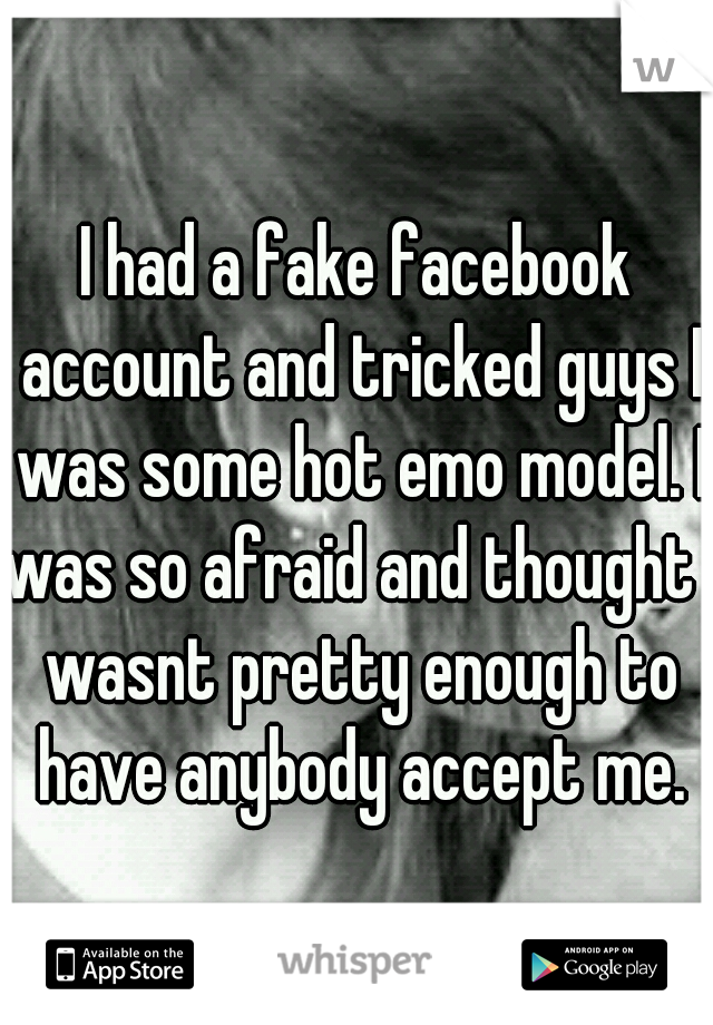 I had a fake facebook account and tricked guys I was some hot emo model. I was so afraid and thought I wasnt pretty enough to have anybody accept me.