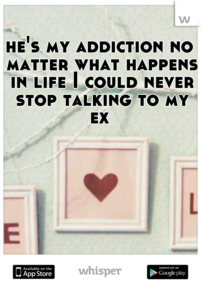 he's my addiction no matter what happens in life I could never stop talking to my ex 
