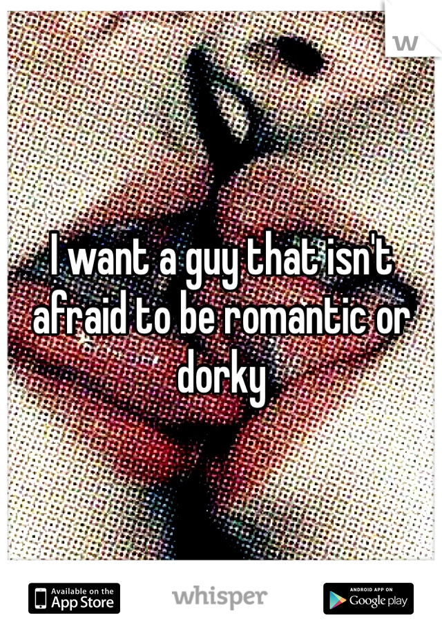 I want a guy that isn't afraid to be romantic or dorky 
