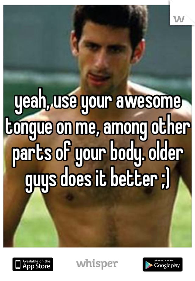 yeah, use your awesome tongue on me, among other parts of your body. older guys does it better ;)