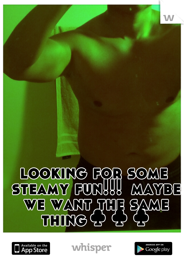 looking for some steamy fun!!!
maybe we want the same thing♣♣♣