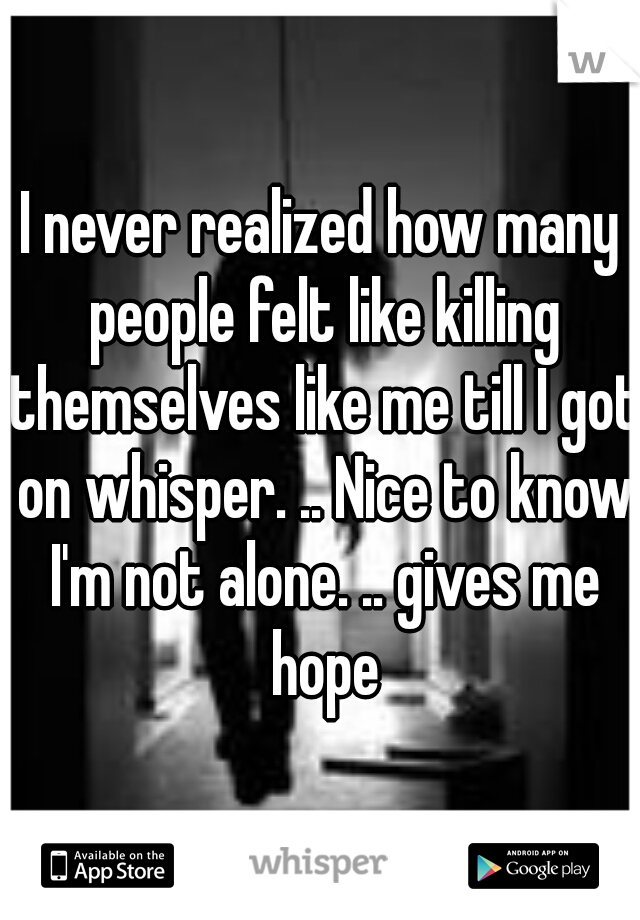 I never realized how many people felt like killing themselves like me till I got on whisper. .. Nice to know I'm not alone. .. gives me hope