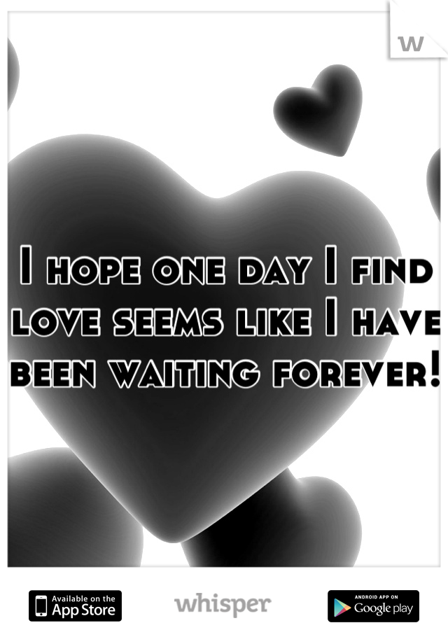 I hope one day I find love seems like I have been waiting forever!