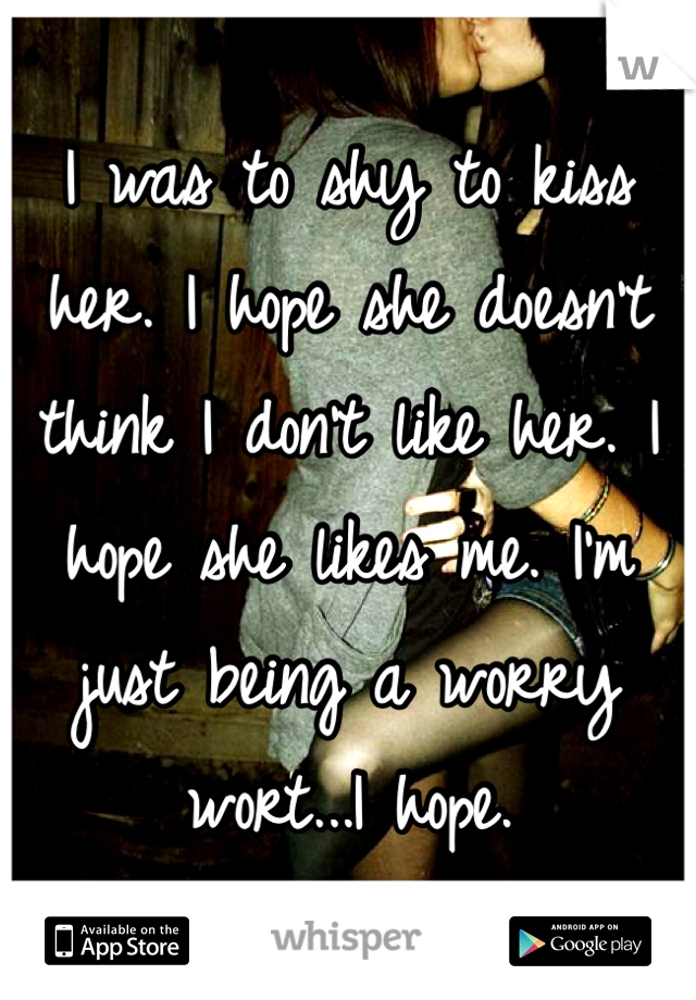 I was to shy to kiss her. I hope she doesn't think I don't like her. I hope she likes me. I'm just being a worry wort...I hope. 