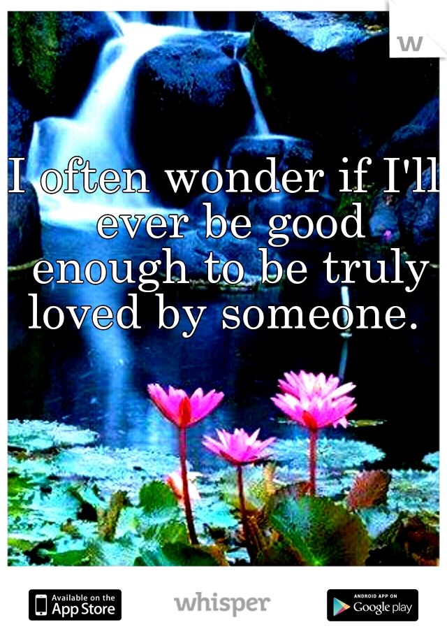 I often wonder if I'll ever be good enough to be truly loved by someone. 