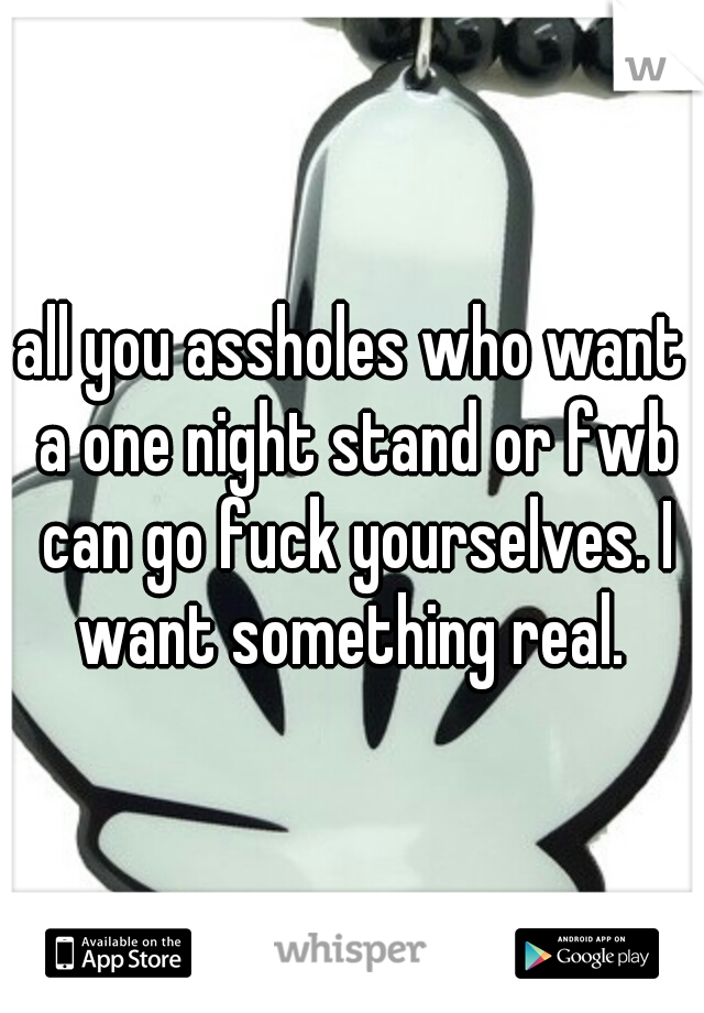 all you assholes who want a one night stand or fwb can go fuck yourselves. I want something real. 