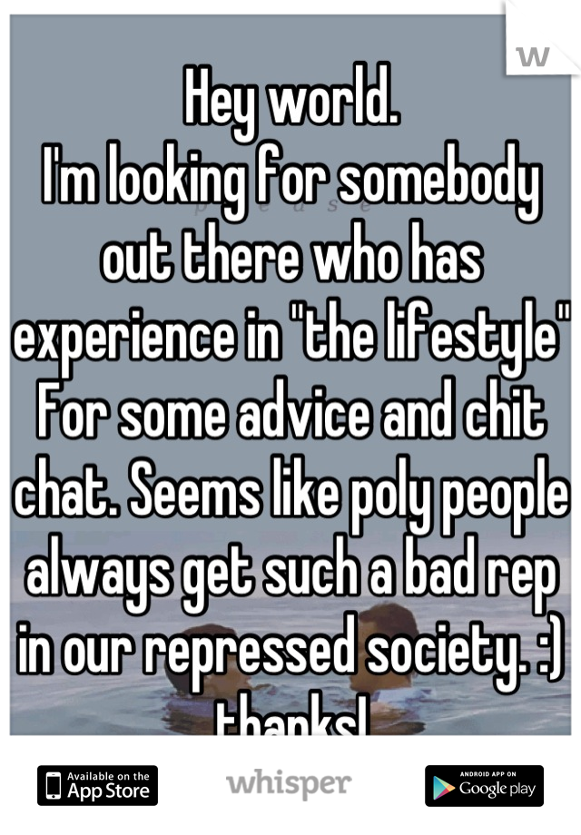 Hey world.
I'm looking for somebody out there who has experience in "the lifestyle" For some advice and chit chat. Seems like poly people always get such a bad rep in our repressed society. :) thanks!
