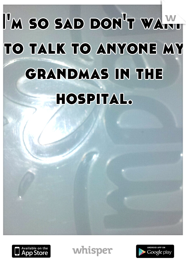 I'm so sad don't want to talk to anyone my grandmas in the hospital.