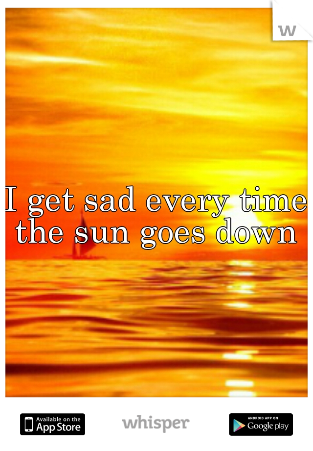 I get sad every time the sun goes down 