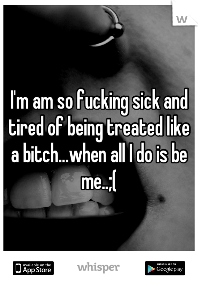 I'm am so fucking sick and tired of being treated like a bitch...when all I do is be me..;(