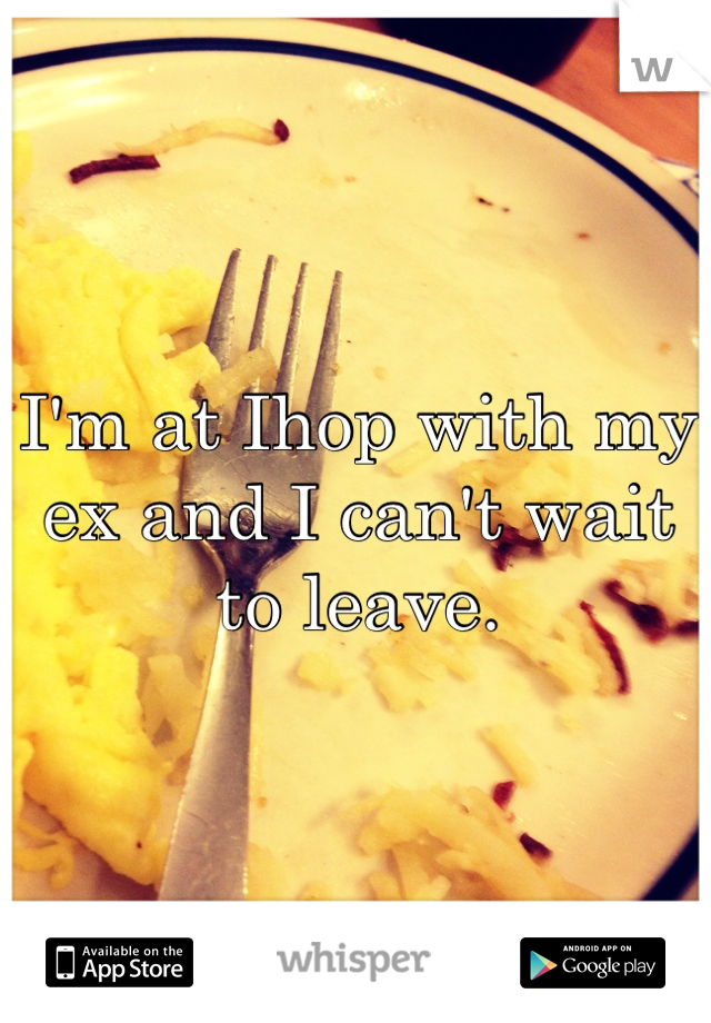 I'm at Ihop with my ex and I can't wait to leave. 