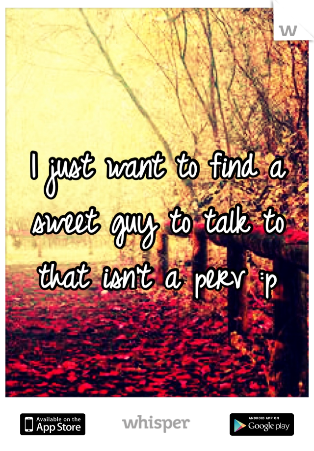 I just want to find a sweet guy to talk to that isn't a perv :p 