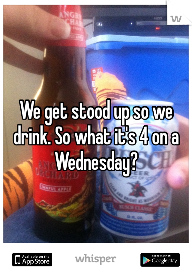 We get stood up so we drink. So what it's 4 on a Wednesday? 