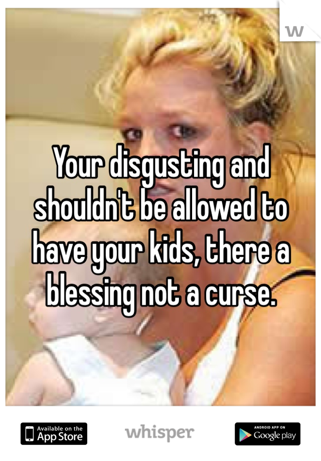 Your disgusting and shouldn't be allowed to have your kids, there a blessing not a curse. 