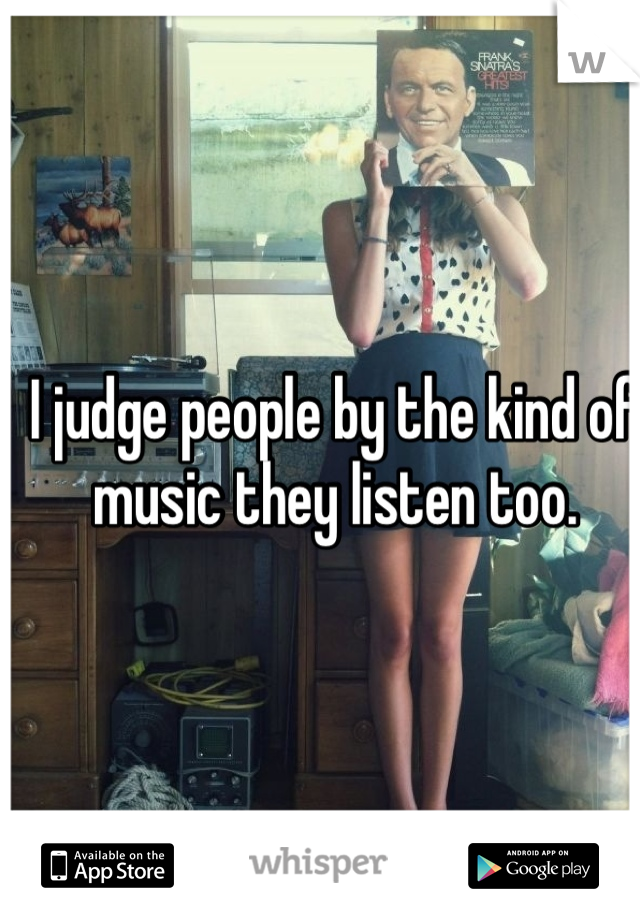 I judge people by the kind of 
music they listen too. 