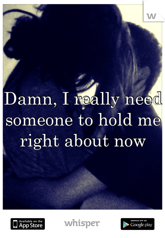 Damn, I really need someone to hold me right about now