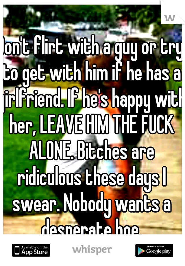 Don't flirt with a guy or try to get with him if he has a girlfriend. If he's happy with her, LEAVE HIM THE FUCK ALONE. Bitches are ridiculous these days I swear. Nobody wants a desperate hoe.