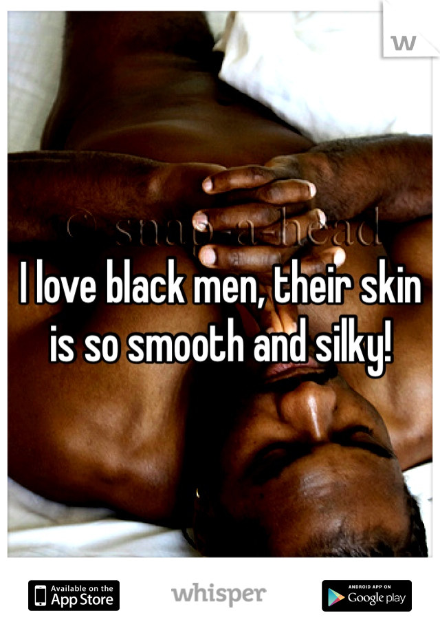 I love black men, their skin is so smooth and silky!