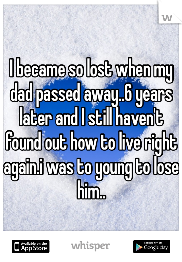 I became so lost when my dad passed away..6 years later and I still haven't found out how to live right again.i was to young to lose him..