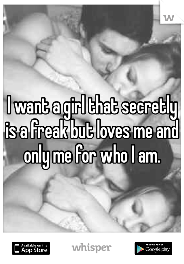 I want a girl that secretly is a freak but loves me and only me for who I am.