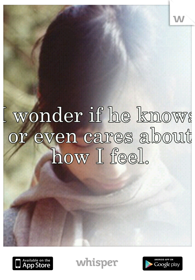 I wonder if he knows or even cares about how I feel.