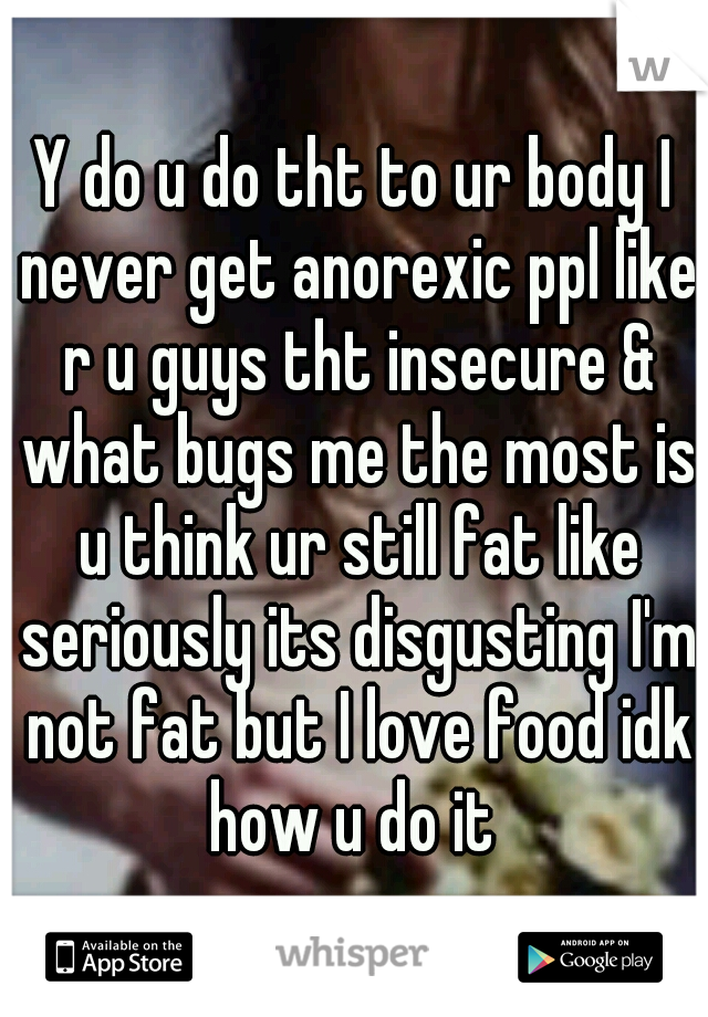 Y do u do tht to ur body I never get anorexic ppl like r u guys tht insecure & what bugs me the most is u think ur still fat like seriously its disgusting I'm not fat but I love food idk how u do it 