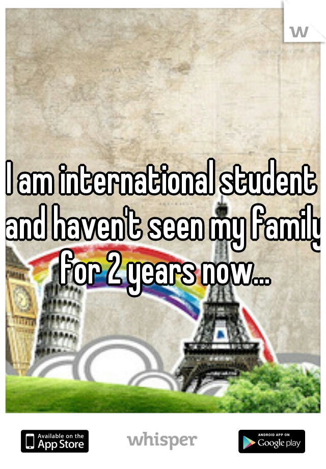 I am international student and haven't seen my family for 2 years now...