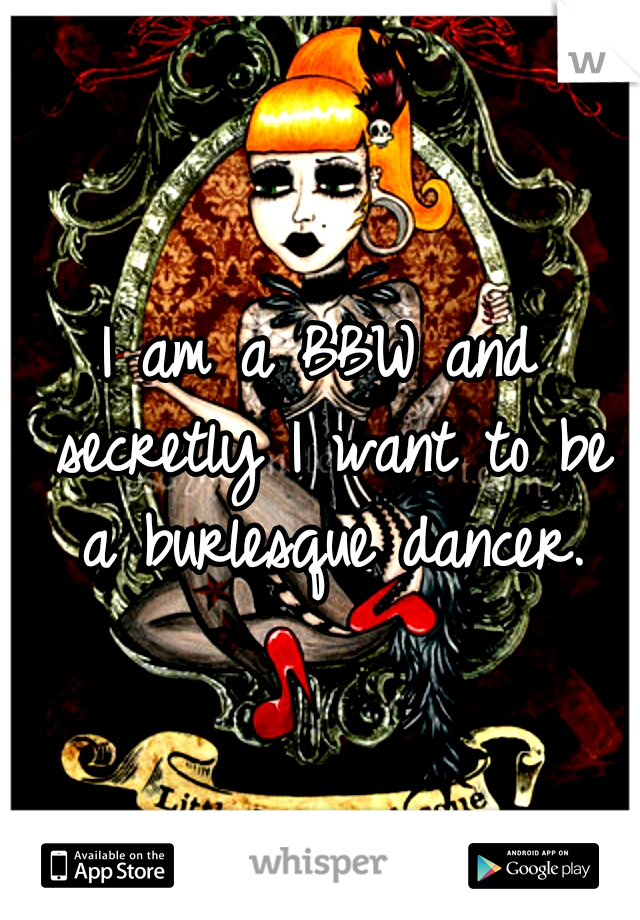 I am a BBW and secretly I want to be a burlesque dancer.