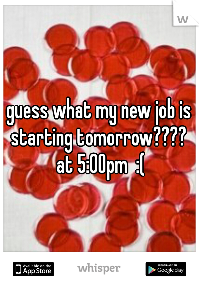 guess what my new job is starting tomorrow????  at 5:00pm  :(