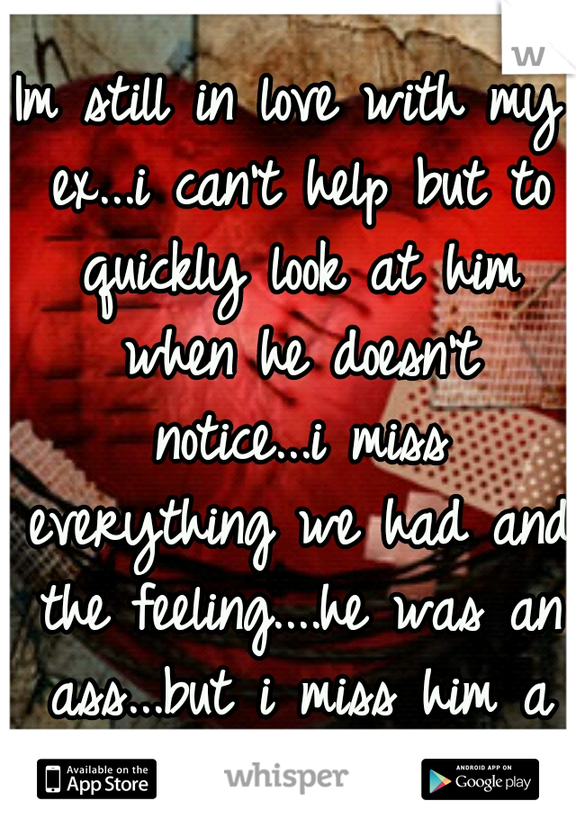 Im still in love with my ex...i can't help but to quickly look at him when he doesn't notice...i miss everything we had and the feeling....he was an ass...but i miss him a lot....