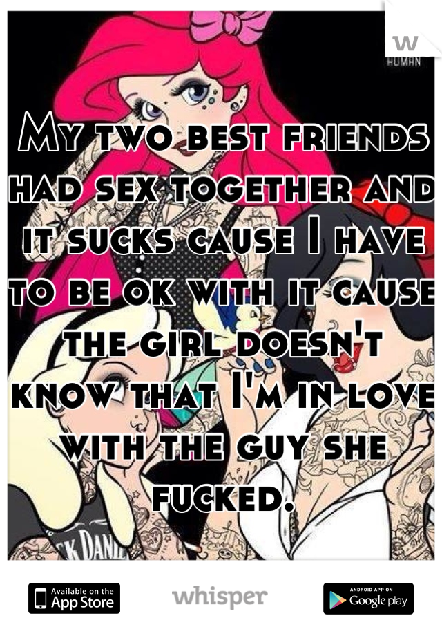 My two best friends had sex together and it sucks cause I have to be ok with it cause the girl doesn't know that I'm in love with the guy she fucked.