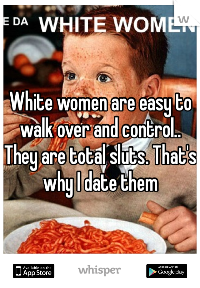 White women are easy to walk over and control.. They are total sluts. That's why I date them
