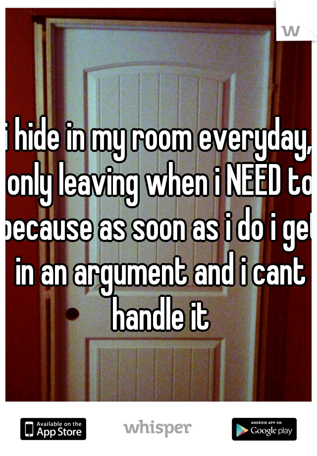 i hide in my room everyday, only leaving when i NEED to because as soon as i do i get in an argument and i cant handle it