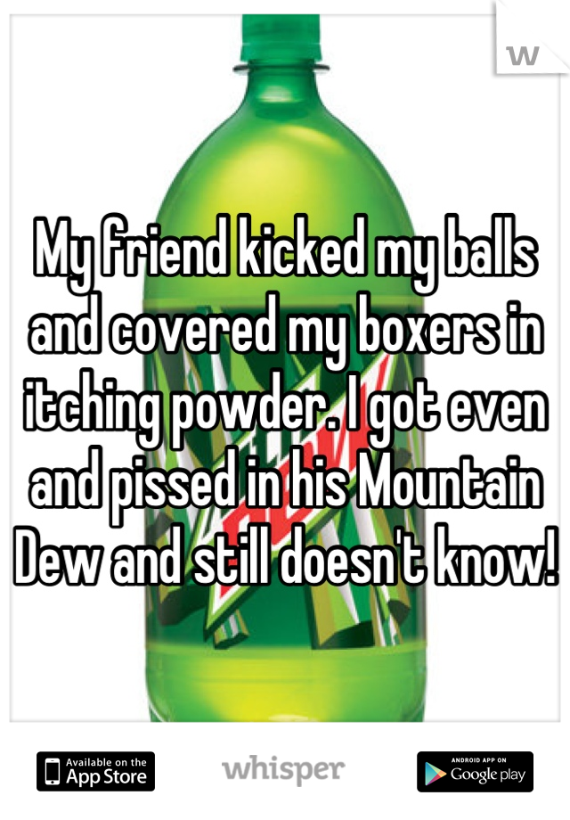My friend kicked my balls and covered my boxers in itching powder. I got even and pissed in his Mountain Dew and still doesn't know!