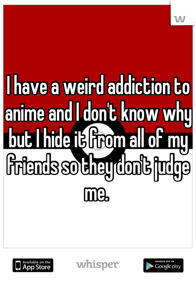 I have a weird addiction to anime and I don't know why but I hide it from all of my friends so they don't judge me. 