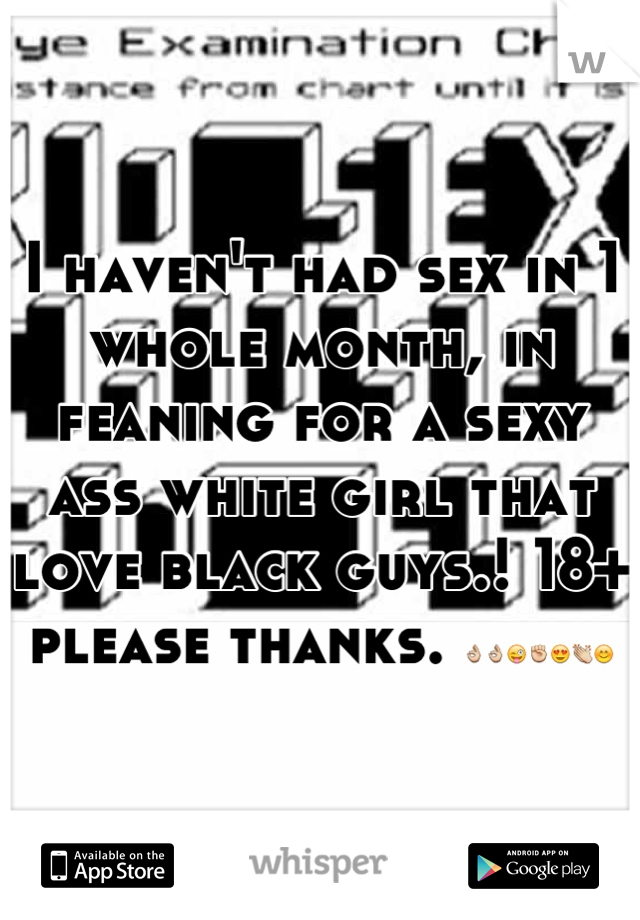 I haven't had sex in 1 whole month, in feaning for a sexy ass white girl that love black guys.! 18+ please thanks. 👌👌😜✊😍👏😊