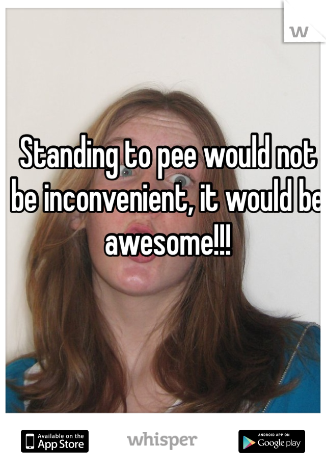 Standing to pee would not be inconvenient, it would be awesome!!!