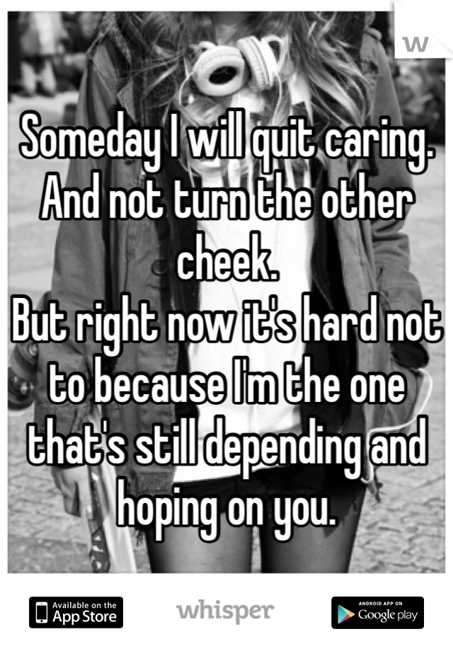 Someday I will quit caring. 
And not turn the other cheek. 
But right now it's hard not to because I'm the one that's still depending and hoping on you. 