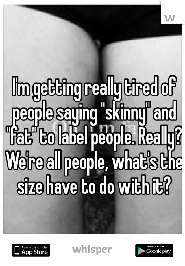 I'm getting really tired of people saying "skinny" and "fat" to label people. Really? We're all people, what's the size have to do with it?