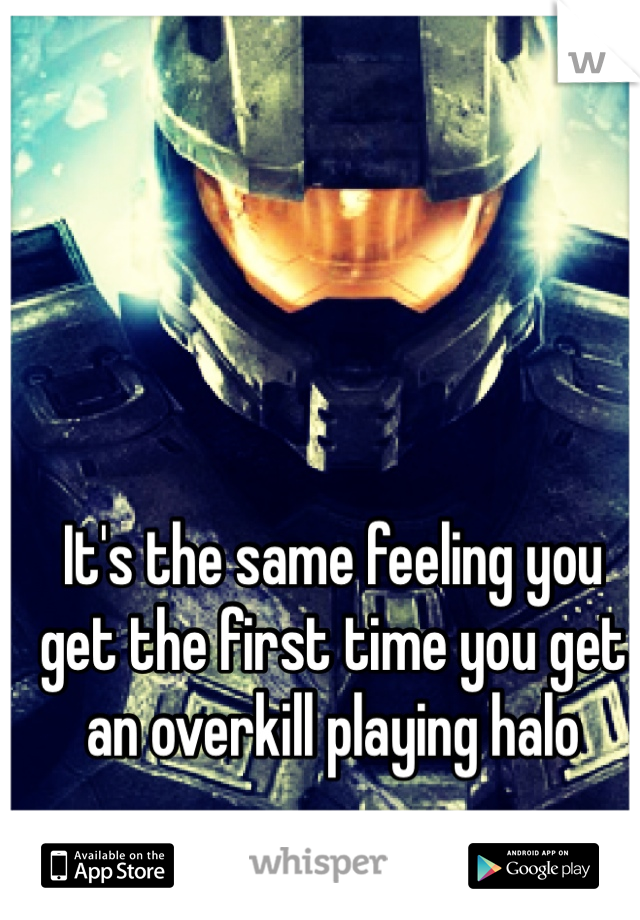 It's the same feeling you get the first time you get an overkill playing halo