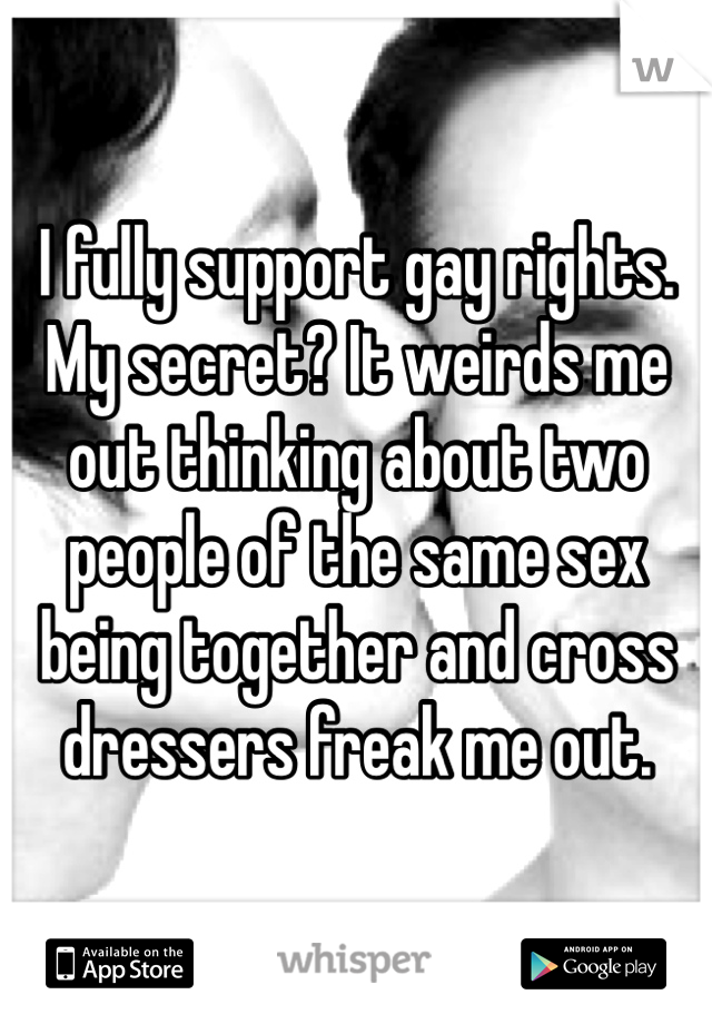 I fully support gay rights. My secret? It weirds me out thinking about two people of the same sex being together and cross dressers freak me out.