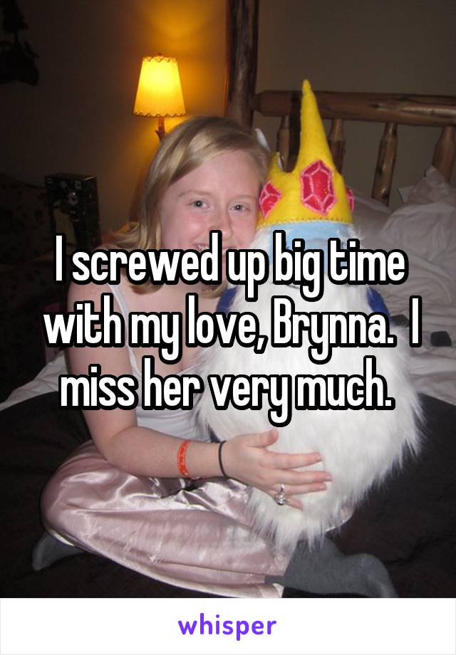 I screwed up big time with my love, Brynna.  I miss her very much. 