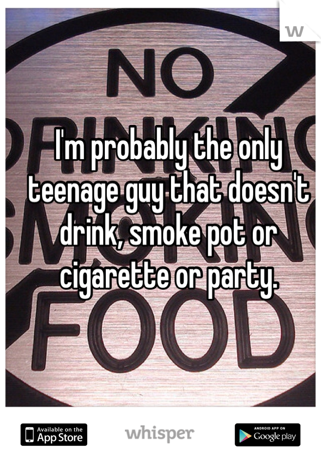 I'm probably the only teenage guy that doesn't drink, smoke pot or cigarette or party. 