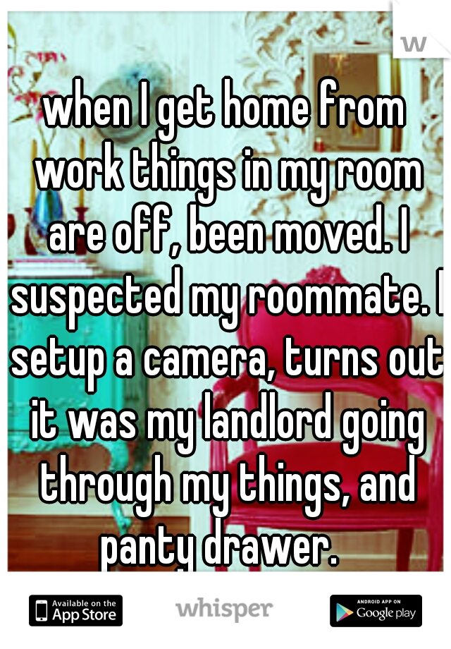 when I get home from work things in my room are off, been moved. I suspected my roommate. I setup a camera, turns out it was my landlord going through my things, and panty drawer.  