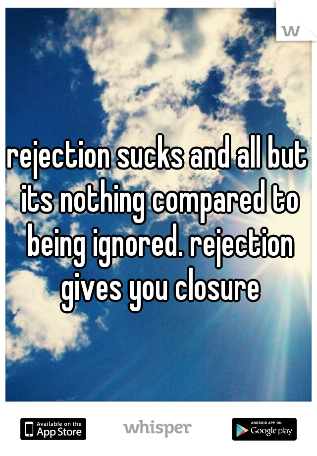 rejection sucks and all but its nothing compared to being ignored. rejection gives you closure