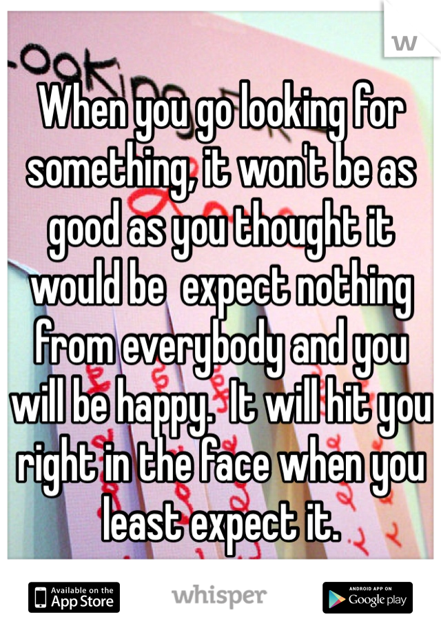When you go looking for something, it won't be as good as you thought it would be  expect nothing from everybody and you will be happy.  It will hit you right in the face when you least expect it.