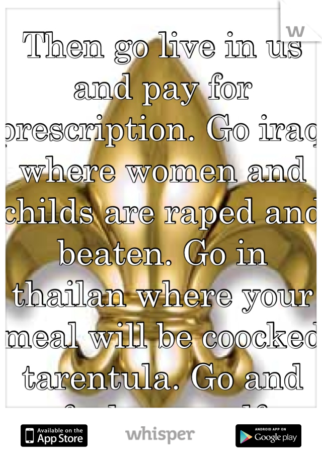 Then go live in us and pay for prescription. Go iraq where women and childs are raped and beaten. Go in thailan where your meal will be coocked tarentula. Go and fuck yourself